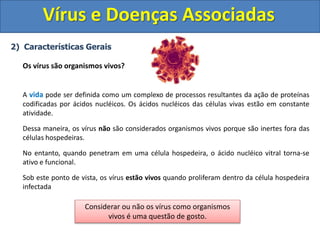Vírus e Doenças Associadas
2) Características Gerais
Os vírus são organismos vivos?
A vida pode ser definida como um complexo de processos resultantes da ação de proteínas
codificadas por ácidos nucléicos. Os ácidos nucléicos das células vivas estão em constante
atividade.
Dessa maneira, os vírus não são considerados organismos vivos porque são inertes fora das
células hospedeiras.
No entanto, quando penetram em uma célula hospedeira, o ácido nucléico vitral torna-se
ativo e funcional.
Sob este ponto de vista, os vírus estão vivos quando proliferam dentro da célula hospedeira
infectada
Considerar ou não os vírus como organismos
vivos é uma questão de gosto.
 