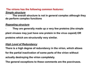 The virions has the following common features:
Simple structure
· The overall structure is not in general complex although they
do perform complex functions
Repeating structure
· They are generally made up a very few proteins (the simple
plant viruses may just have one protein in the virus capsid) OR
proteins which are structurally very similar.
High Level of Redundancy
There is a high degree of redundancy in the virion, which allows
for the partial inactivation of some parts of the virion without
actually destroying the virion completely.
The general exceptions to these comments are the poxviruses.
 