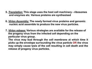 5. Translation: This stage uses the host cell machinery - ribosomes
and enzymes etc. Various proteins are synthesised
6. Virion Assembly: The newly formed virus proteins and genomic
nucleic acid assemble to produce the new virus particles.
7. Virion release: Various strategies are available for the release of
the progeny virus from the infected cell depending on the
particular virus group.
The virus may bud through the cell membrane at which time it
picks up the envelope surrounding the virus particle OR the virus
may simply cause lysis of the cell resulting in cell death and the
release of progeny virus particles.
 