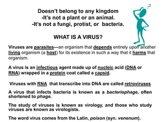 Doesn’t belong to any kingdom
-It’s not a plant or an animal.
-It’s not a fungi, protist, or bacteria.
WHAT IS A VIRUS?
Viruses are parasites—an organism that depends entirely upon another
living organism (a host) for its existence in such a way that it harms that
organism.
Viruses with RNA that transcribe into DNA are called retroviruses
A virus is an infectious agent made up of nucleic acid (DNA or
RNA) wrapped in a protein coat called a capsid.
A virus that infects bacteria is known as a bacteriophage, often
shortened to phage.
The study of viruses is known as virology, and those who study
viruses are known as virologists.
The word virus comes from the Latin, poison (syn. venenum).
 