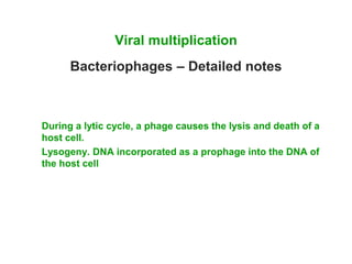 Viral multiplication
Bacteriophages – Detailed notes
During a lytic cycle, a phage causes the lysis and death of a
host cell.
Lysogeny. DNA incorporated as a prophage into the DNA of
the host cell
 