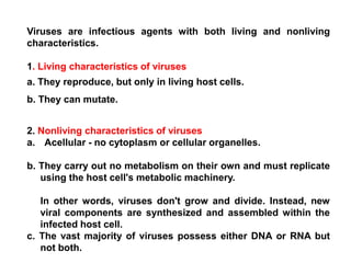 Viruses are infectious agents with both living and nonliving
characteristics.
1. Living characteristics of viruses
a. They reproduce, but only in living host cells.
b. They can mutate.
2. Nonliving characteristics of viruses
a. Acellular - no cytoplasm or cellular organelles.
b. They carry out no metabolism on their own and must replicate
using the host cell's metabolic machinery.
In other words, viruses don't grow and divide. Instead, new
viral components are synthesized and assembled within the
infected host cell.
c. The vast majority of viruses possess either DNA or RNA but
not both.
 