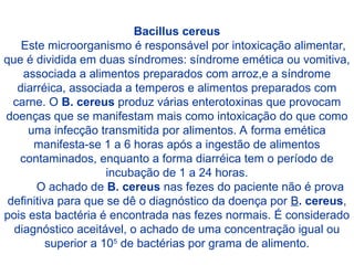 Bacillus cereus
Este microorganismo é responsável por intoxicação alimentar,
que é dividida em duas síndromes: síndrome emética ou vomitiva,
associada a alimentos preparados com arroz,e a síndrome
diarréica, associada a temperos e alimentos preparados com
carne. O B. cereus produz várias enterotoxinas que provocam
doenças que se manifestam mais como intoxicação do que como
uma infecção transmitida por alimentos. A forma emética
manifesta-se 1 a 6 horas após a ingestão de alimentos
contaminados, enquanto a forma diarréica tem o período de
incubação de 1 a 24 horas.
O achado de B. cereus nas fezes do paciente não é prova
definitiva para que se dê o diagnóstico da doença por B. cereus,
pois esta bactéria é encontrada nas fezes normais. É considerado
diagnóstico aceitável, o achado de uma concentração igual ou
superior a 105
de bactérias por grama de alimento.
 