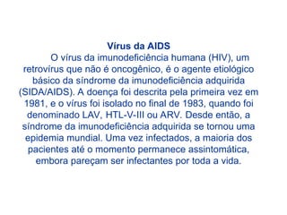 Vírus da AIDS
O vírus da imunodeficiência humana (HIV), um
retrovírus que não é oncogênico, é o agente etiológico
básico da síndrome da imunodeficiência adquirida
(SIDA/AIDS). A doença foi descrita pela primeira vez em
1981, e o vírus foi isolado no final de 1983, quando foi
denominado LAV, HTL-V-III ou ARV. Desde então, a
síndrome da imunodeficiência adquirida se tornou uma
epidemia mundial. Uma vez infectados, a maioria dos
pacientes até o momento permanece assintomática,
embora pareçam ser infectantes por toda a vida.
 