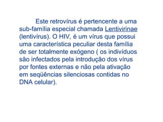 Este retrovírus é pertencente a uma
sub-família especial chamada Lentivirinae
(lentivírus). O HIV, é um vírus que possui
uma característica peculiar desta família
de ser totalmente exógeno ( os indivíduos
são infectados pela introdução dos vírus
por fontes externas e não pela ativação
em seqüências silenciosas contidas no
DNA celular).
 