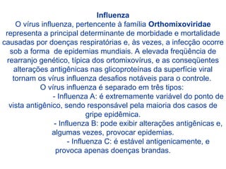 Influenza
O vírus influenza, pertencente à família Orthomixoviridae
representa a principal determinante de morbidade e mortalidade
causadas por doenças respiratórias e, às vezes, a infecção ocorre
sob a forma de epidemias mundiais. A elevada freqüência de
rearranjo genético, típica dos ortomixovírus, e as conseqüentes
alterações antigênicas nas glicoproteínas da superfície viral
tornam os vírus influenza desafios notáveis para o controle.
O vírus influenza é separado em três tipos:
- Influenza A: é extremamente variável do ponto de
vista antigênico, sendo responsável pela maioria dos casos de
gripe epidêmica.
- Influenza B: pode exibir alterações antigênicas e,
algumas vezes, provocar epidemias.
- Influenza C: é estável antigenicamente, e
provoca apenas doenças brandas.
 