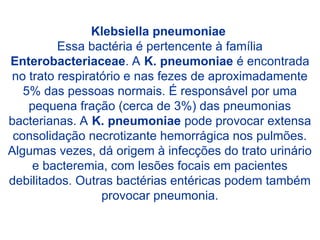 Klebsiella pneumoniae
Essa bactéria é pertencente à família
Enterobacteriaceae. A K. pneumoniae é encontrada
no trato respiratório e nas fezes de aproximadamente
5% das pessoas normais. É responsável por uma
pequena fração (cerca de 3%) das pneumonias
bacterianas. A K. pneumoniae pode provocar extensa
consolidação necrotizante hemorrágica nos pulmões.
Algumas vezes, dá origem à infecções do trato urinário
e bacteremia, com lesões focais em pacientes
debilitados. Outras bactérias entéricas podem também
provocar pneumonia.
 