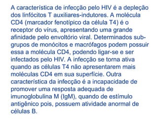 A característica de infecção pelo HIV é a depleção
dos linfócitos T auxiliares-indutores. A molécula
CD4 (marcador fenotípico da célula T4) é o
receptor do vírus, apresentando uma grande
afinidade pelo envoltório viral. Determinados sub-
grupos de monócitos e macrófagos podem possuir
essa a molécula CD4, podendo ligar-se e ser
infectados pelo HIV. A infecção se torna ativa
quando as células T4 não apresentarem mais
moléculas CD4 em sua superfície. Outra
característica da infecção é a incapacidade de
promover uma resposta adequada de
imunoglobulina M (IgM), quando de estímulo
antigênico pois, possuem atividade anormal de
células B.
 