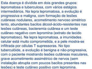 Esta doença é dividida em dois grandes grupos:
lepromatosa e tuberculosa, com vários estágios
intermediários. Na lepra lepromatosa, a evolução é
progressiva e maligna, com formação de lesões
cutâneas nodulares, acometimento nervoso simétrico
lento, abundantes bacilos álcool-ácido-resistentes nas
lesões cutâneas, bacteremia cutânea e um teste
cutâneo negativo com lepromina (extrato de tecido
lepromatoso). Na lepra lepromatosa, a imunidades
celular está muito comprometida, e a pele mostra-se
infiltrada por células T supressoras. No tipo
tuberculóide, a evolução é benigna e não-progressiva,
com o paciente mostrando lesões cutâneas maculares,
grave acometimento assimétrico de nervos (sem
instalação abrupta com poucos bacilos presentes nas
lesões) e teste cutâneo positivo com lepromina.
 
