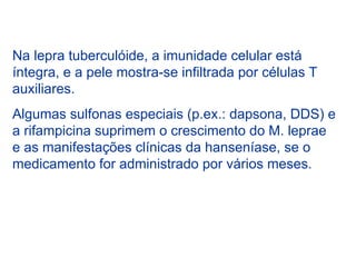 Na lepra tuberculóide, a imunidade celular está
íntegra, e a pele mostra-se infiltrada por células T
auxiliares.
Algumas sulfonas especiais (p.ex.: dapsona, DDS) e
a rifampicina suprimem o crescimento do M. leprae
e as manifestações clínicas da hanseníase, se o
medicamento for administrado por vários meses.
 