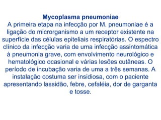 Mycoplasma pneumoniae
A primeira etapa na infecção por M. pneumoniae é a
ligação do microrganismo a um receptor existente na
superfície das células epiteliais respiratórias. O espectro
clínico da infecção varia de uma infecção assintomática
à pneumonia grave, com envolvimento neurológico e
hematológico ocasional e várias lesões cutâneas. O
período de incubação varia de uma a três semanas. A
instalação costuma ser insidiosa, com o paciente
apresentando lassidão, febre, cefaléia, dor de garganta
e tosse.
 