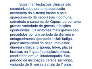 Suas manifestações clínicas são
caracterizadas por uma supressão
acentuada do sistema imune e pelo
aparecimento de neoplasias incomuns,
sobretudo o sarcoma de Kaposi, ou por uma
grande variedade de graves infecções
oportunistas. Os sintomas mais graves são
precedidos por um período de diarréia e
emagrecimento que pode incluir fadiga,
perda inexplicável de peso, mal-estar,
diarréia crônica, dispnéia, febre, placas
brancas na língua (leucoplasia pilosa,
candidíase oral) e linfadenopatia. Seu
período de incubação parece ser longo,
variando de 6 meses a mais de 7 anos.
 