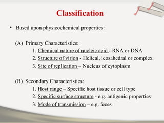 Classification
• Based upon physicochemical properties:
(A) Primary Characteristics:
1. Chemical nature of nucleic acid - RNA or DNA
2. Structure of virion - Helical, icosahedral or complex
3. Site of replication – Nucleus of cytoplasm
(B) Secondary Characteristics:
1. Host range – Specific host tissue or cell type
2. Specific surface structure - e.g. antigenic properties
3. Mode of transmission – e.g. feces
 