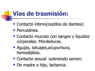 Vías de trasmisión: Contacto íntimo(cepillos de dientes) Percutánea. Contacto mucoso con sangre y líquidos corporales. Mordeduras. Agujas, tatuajes,acupuntura, hemodiálisis. Contacto sexual :sobretodo semen. De madre a hijo, lactancia. 