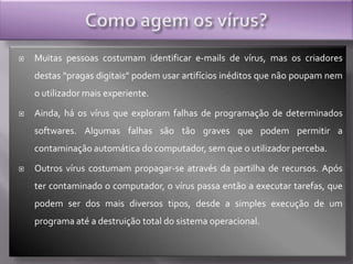 Como agem os vírus?Muitas pessoas costumam identificar e-mails de vírus, mas os criadores destas "pragas digitais" podem usar artifícios inéditos que não poupam nem o utilizador mais experiente. Ainda, há os vírus que exploram falhas de programação de determinados softwares. Algumas falhas são tão graves que podem permitir a contaminação automática do computador, sem que o utilizador perceba. Outros vírus costumam propagar-se através da partilha de recursos. Após ter contaminado o computador, o vírus passa então a executar tarefas, que podem ser dos mais diversos tipos, desde a simples execução de um programa até a destruição total do sistema operacional.
