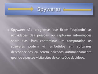 SpywaresSpywares são programas que ficam "espiando" as actividades das pessoas ou capturam informações sobre elas. Para contaminar um computador, os spywares podem vir embutidos em softwares desconhecidos ou serem baixados automaticamente quando a pessoa visita sites de conteúdo duvidoso.