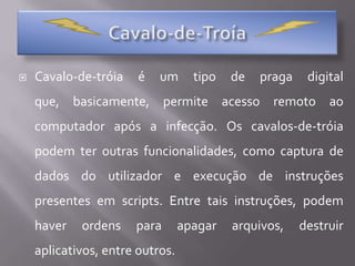 Cavalo-de-TroíaCavalo-de-tróia é um tipo de praga digital que, basicamente, permite acesso remoto ao computador após a infecção. Os cavalos-de-tróia podem ter outras funcionalidades, como captura de dados do utilizador e execução de instruções presentes em scripts. Entre tais instruções, podem haver ordens para apagar arquivos, destruir aplicativos, entre outros. 