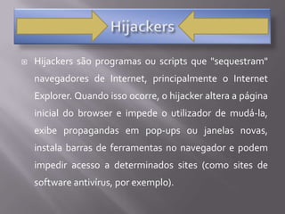 HijackersHijackers são programas ou scripts que "sequestram" navegadores de Internet, principalmente o Internet Explorer. Quando isso ocorre, o hijacker altera a página inicial do browser e impede o utilizador de mudá-la, exibe propagandas em pop-ups ou janelas novas, instala barras de ferramentas no navegador e podem impedir acesso a determinados sites (como sites de software antivírus, por exemplo).