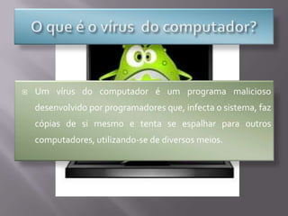 O que é o vírus  do computador?Um vírus do computador é um programa malicioso desenvolvido por programadores que, infecta o sistema, faz cópias de si mesmo e tenta se espalhar para outros computadores, utilizando-se de diversos meios.