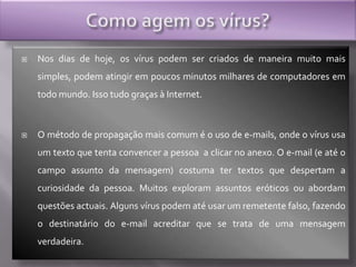 Como agem os vírus?Nos dias de hoje, os vírus podem ser criados de maneira muito mais simples, podem atingir em poucos minutos milhares de computadores em todo mundo. Isso tudo graças à Internet. O método de propagação mais comum é o uso de e-mails, onde o vírus usa um texto que tenta convencer a pessoa  a clicar no anexo. O e-mail (e até o campo assunto da mensagem) costuma ter textos que despertam a curiosidade da pessoa. Muitos exploram assuntos eróticos ou abordam questões actuais. Alguns vírus podem até usar um remetente falso, fazendo o destinatário do e-mail acreditar que se trata de uma mensagem verdadeira. 