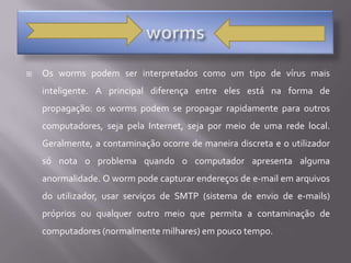 wormsOs worms podem ser interpretados como um tipo de vírus mais inteligente. A principal diferença entre eles está na forma de propagação: os worms podem se propagar rapidamente para outros computadores, seja pela Internet, seja por meio de uma rede local. Geralmente, a contaminação ocorre de maneira discreta e o utilizador só nota o problema quando o computador apresenta alguma anormalidade. O worm pode capturar endereços de e-mail em arquivos do utilizador, usar serviços de SMTP (sistema de envio de e-mails) próprios ou qualquer outro meio que permita a contaminação de computadores (normalmente milhares) em pouco tempo. 