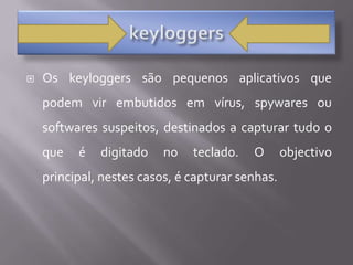 keyloggersOs keyloggers são pequenos aplicativos que podem vir embutidos em vírus, spywares ou softwares suspeitos, destinados a capturar tudo o que é digitado no teclado. O objectivo principal, nestes casos, é capturar senhas. 