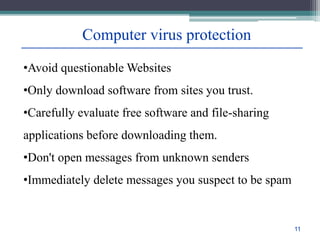 Computer virus protection
•Avoid questionable Websites
•Only download software from sites you trust.
•Carefully evaluate free software and file-sharing
applications before downloading them.
•Don't open messages from unknown senders
•Immediately delete messages you suspect to be spam
11
 
