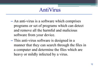 AntiVirus
– An anti-virus is a software which comprises
programs or set of programs which can detect
and remove all the harmful and malicious
software from your device.
– This anti-virus software is designed in a
manner that they can search through the files in
a computer and determine the files which are
heavy or mildly infected by a virus.
12
 