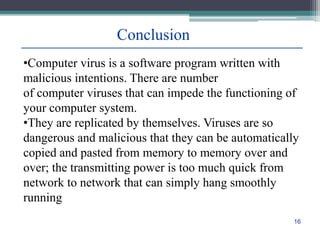 Conclusion
•Computer virus is a software program written with
malicious intentions. There are number
of computer viruses that can impede the functioning of
your computer system.
•They are replicated by themselves. Viruses are so
dangerous and malicious that they can be automatically
copied and pasted from memory to memory over and
over; the transmitting power is too much quick from
network to network that can simply hang smoothly
running
16
 