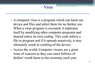 Virus
– A computer virus is a program which can harm our
device and files and infect them for no further use.
When a virus program is executed, it replicates
itself by modifying other computer programs and
instead enters its own coding. This code infects a
file or program and if it spreads massively, it may
ultimately result in crashing of the device.
– Across the world, Computer viruses are a great
issue of concern as they can cause billions of
dollars’ worth harm to the economy each year.
3
 