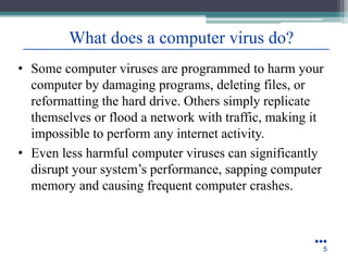 • Some computer viruses are programmed to harm your
computer by damaging programs, deleting files, or
reformatting the hard drive. Others simply replicate
themselves or flood a network with traffic, making it
impossible to perform any internet activity.
• Even less harmful computer viruses can significantly
disrupt your system’s performance, sapping computer
memory and causing frequent computer crashes.
●●●
5
What does a computer virus do?
 