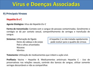 Vírus e Doenças Associadas
9) Principais Viroses
Hepatite B e C
Agente Etiológico: Vírus da Hepatite B e C
Forma de transmissão: Contato com o sangue de pessoas contaminadas. Geralmente o
contágio se dá por contato sexual, compartilhamento de seringas e transfusão de
sangue.
Sintomas: Inflamação do fígado
Dores de cabeça e do corpo
Pele e olhos amarelados
Náuseas
Vômitos
Tratamento: Utilização de medicamentos que inibem a ação viral.
Profilaxia: Vacina – Hepatite B. Medicamentos antiviruais Hepatite C - Uso de
preservativos nas relações sexuais, controle dos bancos de sangue, utilizar somente
seringas descartáveis e não as compartilhar.
A hepatite C se não tratada rapidamente
pode evoluir para o quadro de cirrose.
 