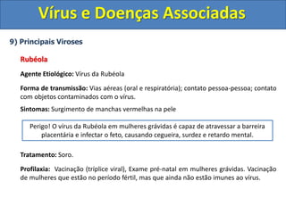 Vírus e Doenças Associadas
9) Principais Viroses
Rubéola
Agente Etiológico: Vírus da Rubéola
Forma de transmissão: Vias aéreas (oral e respiratória); contato pessoa-pessoa; contato
com objetos contaminados com o vírus.
Sintomas: Surgimento de manchas vermelhas na pele
Tratamento: Soro.
Profilaxia: Vacinação (tríplice viral), Exame pré-natal em mulheres grávidas. Vacinação
de mulheres que estão no período fértil, mas que ainda não estão imunes ao vírus.
Perigo! O vírus da Rubéola em mulheres grávidas é capaz de atravessar a barreira
placentária e infectar o feto, causando cegueira, surdez e retardo mental.
 