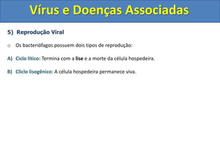 Vírus e Doenças Associadas
5) Reprodução Viral
o Os bacteriófagos possuem dois tipos de reprodução:
A) Ciclo lítico: Termina com a lise e a morte da célula hospedeira.
B) Cliclo lisogênico: A célula hospedeira permanece viva.
 
