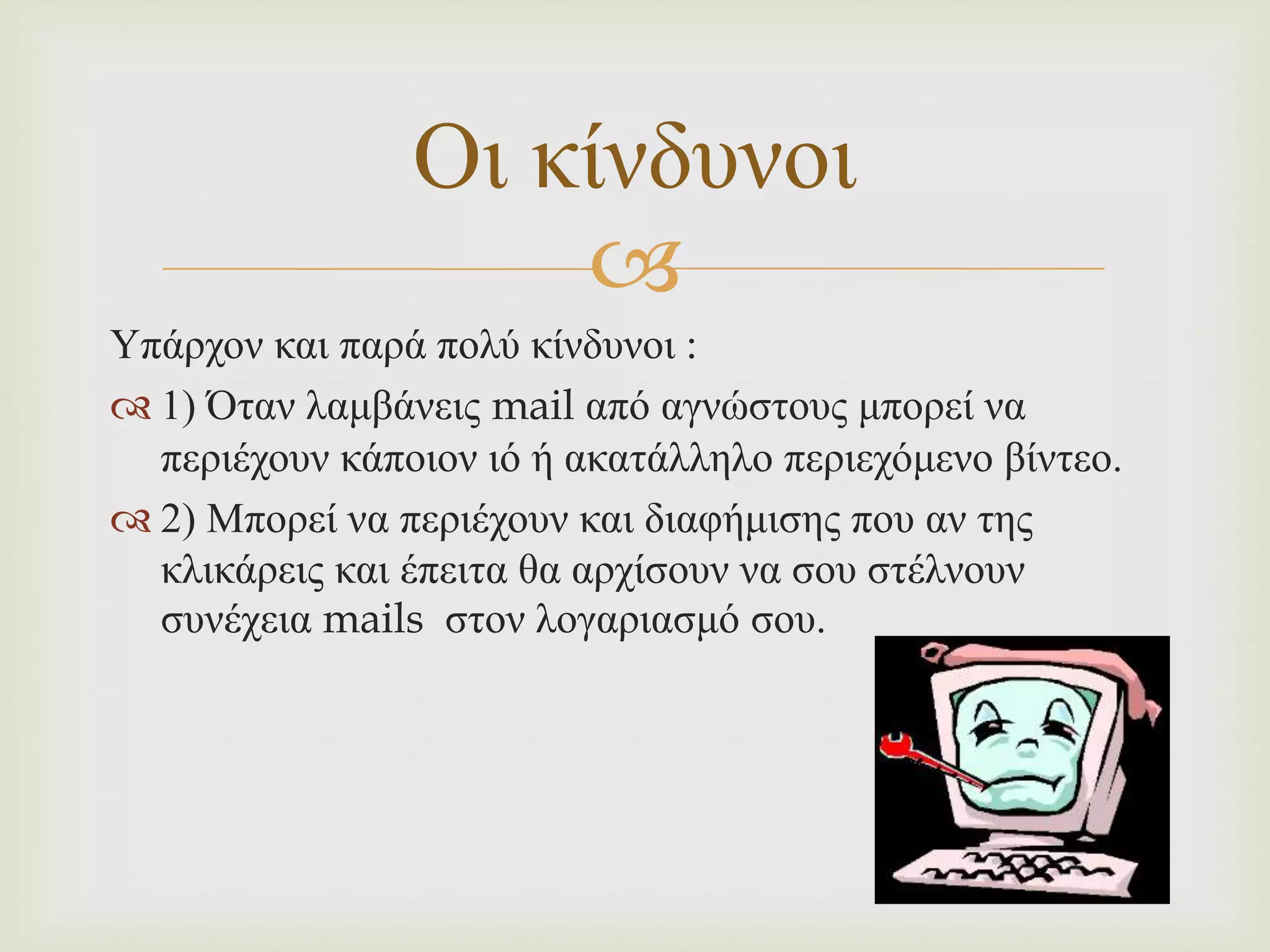 
Υπάρχον και παρά πολύ κίνδυνοι :
 1) Όταν λαμβάνεις mail από αγνώστους μπορεί να
περιέχουν κάποιον ιό ή ακατάλληλο περιεχόμενο βίντεο.
 2) Μπορεί να περιέχουν και διαφήμισης που αν της
κλικάρεις και έπειτα θα αρχίσουν να σου στέλνουν
συνέχεια mails στον λογαριασμό σου.
Οι κίνδυνοι
 