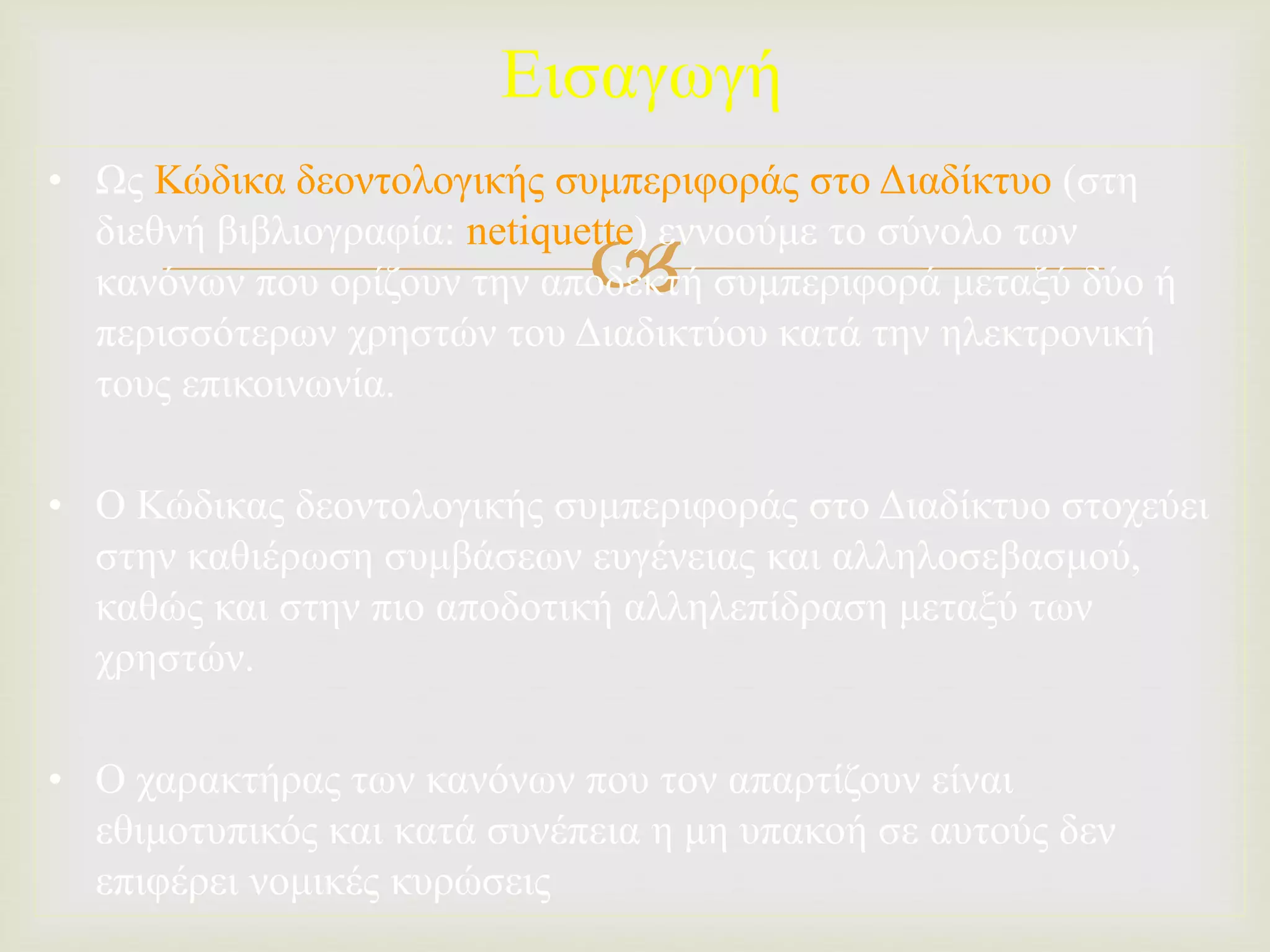 
Εισαγωγή
• Ως Κώδικα δεοντολογικής συμπεριφοράς στο Διαδίκτυο (στη
διεθνή βιβλιογραφία: netiquette) εννοούμε το σύνολο των
κανόνων που ορίζουν την αποδεκτή συμπεριφορά μεταξύ δύο ή
περισσότερων χρηστών του Διαδικτύου κατά την ηλεκτρονική
τους επικοινωνία.
• Ο Κώδικας δεοντολογικής συμπεριφοράς στο Διαδίκτυο στοχεύει
στην καθιέρωση συμβάσεων ευγένειας και αλληλοσεβασμού,
καθώς και στην πιο αποδοτική αλληλεπίδραση μεταξύ των
χρηστών.
• Ο χαρακτήρας των κανόνων που τον απαρτίζουν είναι
εθιμοτυπικός και κατά συνέπεια η μη υπακοή σε αυτούς δεν
επιφέρει νομικές κυρώσεις
 
