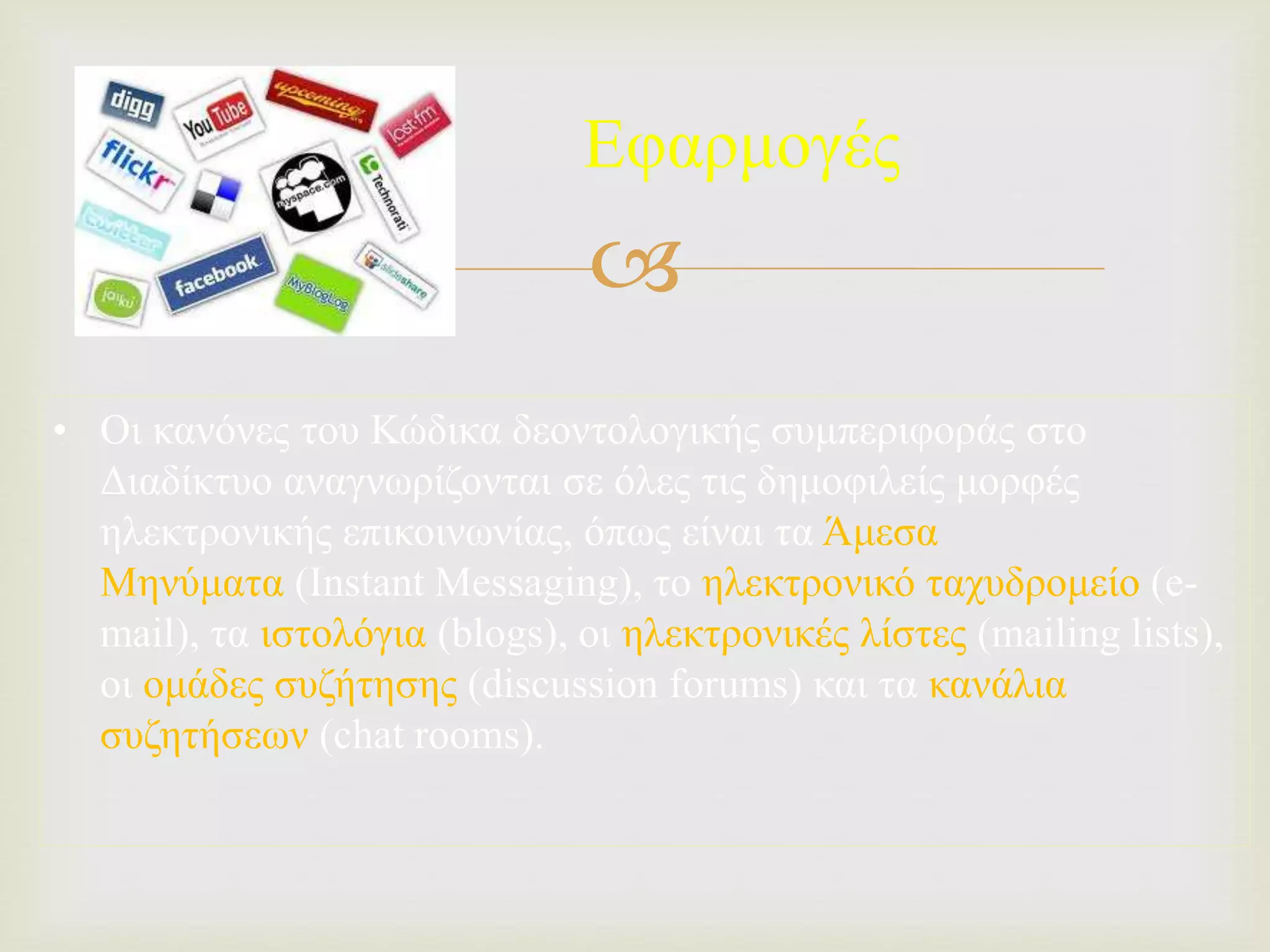 
Εφαρμογές
• Οι κανόνες του Κώδικα δεοντολογικής συμπεριφοράς στο
Διαδίκτυο αναγνωρίζονται σε όλες τις δημοφιλείς μορφές
ηλεκτρονικής επικοινωνίας, όπως είναι τα Άμεσα
Μηνύματα (Instant Messaging), το ηλεκτρονικό ταχυδρομείο (e-
mail), τα ιστολόγια (blogs), οι ηλεκτρονικές λίστες (mailing lists),
οι ομάδες συζήτησης (discussion forums) και τα κανάλια
συζητήσεων (chat rooms).
 