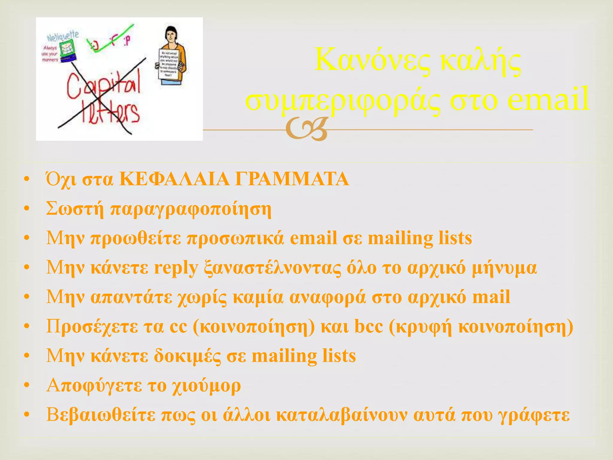 
Κανόνες καλής
συμπεριφοράς στο email
• Όχι στα ΚΕΦΑΛΑΙΑ ΓΡΑΜΜΑΤΑ
• Σωστή παραγραφοποίηση
• Μην προωθείτε προσωπικά email σε mailing lists
• Μην κάνετε reply ξαναστέλνοντας όλο το αρχικό μήνυμα
• Μην απαντάτε χωρίς καμία αναφορά στο αρχικό mail
• Προσέχετε τα cc (κοινοποίηση) και bcc (κρυφή κοινοποίηση)
• Μην κάνετε δοκιμές σε mailing lists
• Αποφύγετε το χιούμορ
• Βεβαιωθείτε πως οι άλλοι καταλαβαίνουν αυτά που γράφετε
 