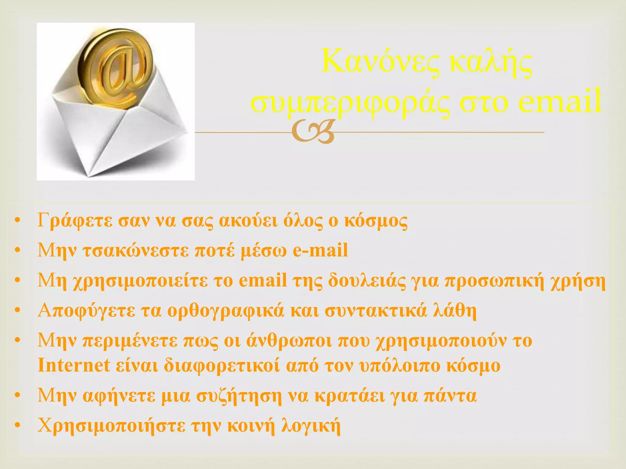
Κανόνες καλής
συμπεριφοράς στο email
• Γράφετε σαν να σας ακούει όλος ο κόσμος
• Μην τσακώνεστε ποτέ μέσω e-mail
• Μη χρησιμοποιείτε το email της δουλειάς για προσωπική χρήση
• Αποφύγετε τα ορθογραφικά και συντακτικά λάθη
• Μην περιμένετε πως οι άνθρωποι που χρησιμοποιούν το
Internet είναι διαφορετικοί από τον υπόλοιπο κόσμο
• Μην αφήνετε μια συζήτηση να κρατάει για πάντα
• Χρησιμοποιήστε την κοινή λογική
 