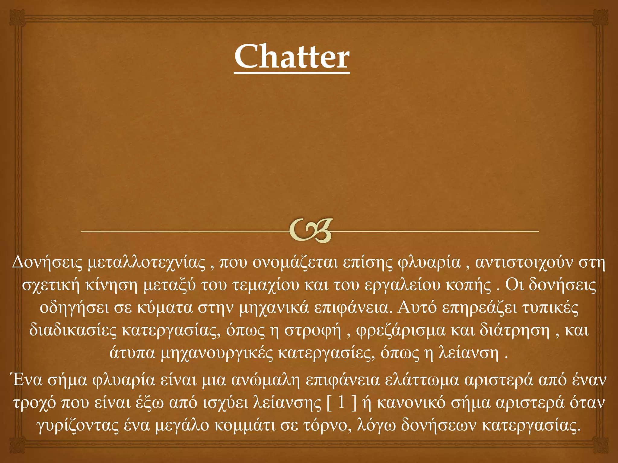 Δονήσεις μεταλλοτεχνίας , που ονομάζεται επίσης φλυαρία , αντιστοιχούν στη
σχετική κίνηση μεταξύ του τεμαχίου και του εργαλείου κοπής . Οι δονήσεις
οδηγήσει σε κύματα στην μηχανικά επιφάνεια. Αυτό επηρεάζει τυπικές
διαδικασίες κατεργασίας, όπως η στροφή , φρεζάρισμα και διάτρηση , και
άτυπα μηχανουργικές κατεργασίες, όπως η λείανση .
Ένα σήμα φλυαρία είναι μια ανώμαλη επιφάνεια ελάττωμα αριστερά από έναν
τροχό που είναι έξω από ισχύει λείανσης [ 1 ] ή κανονικό σήμα αριστερά όταν
γυρίζοντας ένα μεγάλο κομμάτι σε τόρνο, λόγω δονήσεων κατεργασίας.
Chatter
 