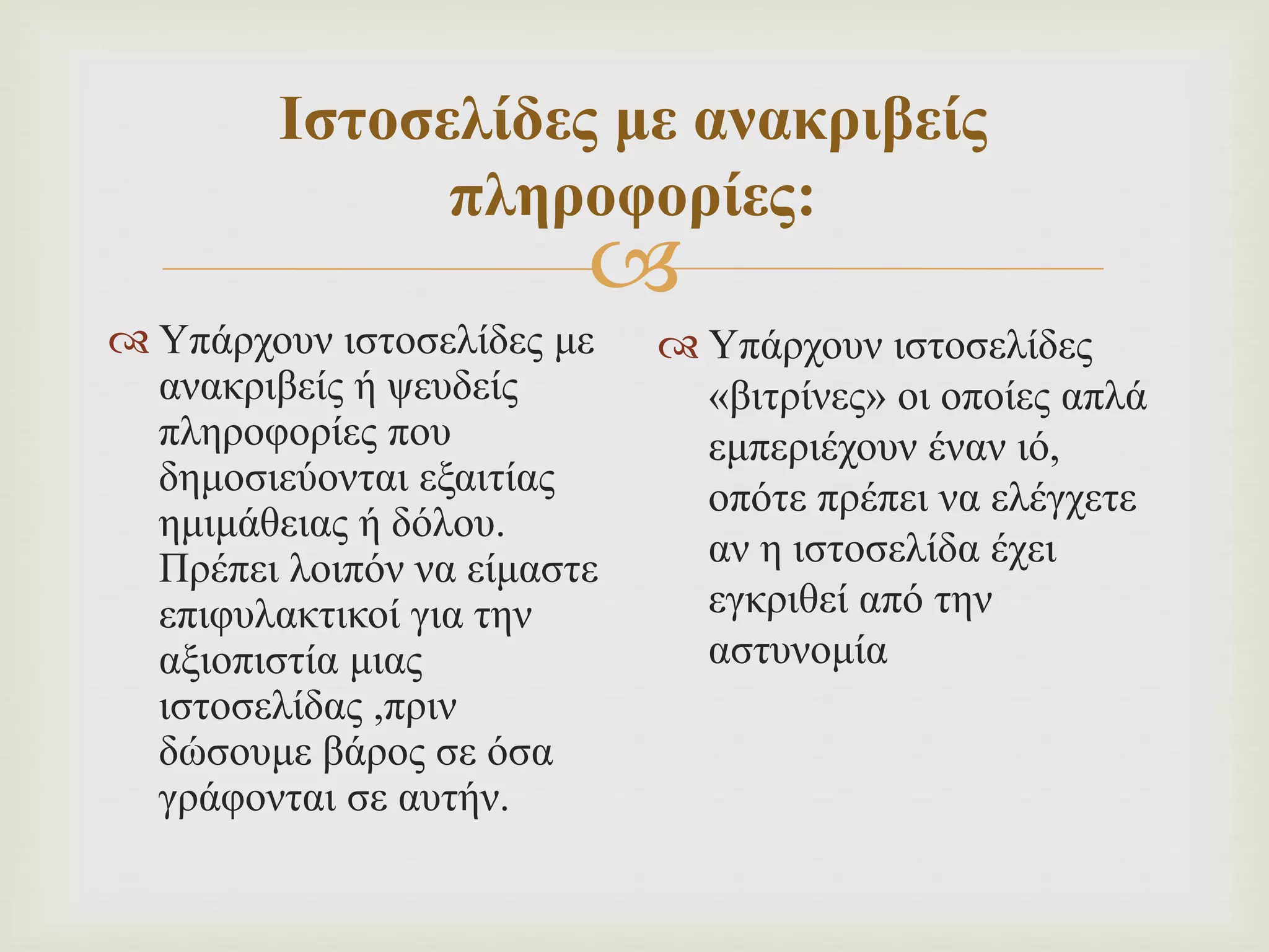 
Ιστοσελίδες με ανακριβείς
πληροφορίες:
 Υπάρχουν ιστοσελίδες με
ανακριβείς ή ψευδείς
πληροφορίες που
δημοσιεύονται εξαιτίας
ημιμάθειας ή δόλου.
Πρέπει λοιπόν να είμαστε
επιφυλακτικοί για την
αξιοπιστία μιας
ιστοσελίδας ,πριν
δώσουμε βάρος σε όσα
γράφονται σε αυτήν.
 Υπάρχουν ιστοσελίδες
«βιτρίνες» οι οποίες απλά
εμπεριέχουν έναν ιό,
οπότε πρέπει να ελέγχετε
αν η ιστοσελίδα έχει
εγκριθεί από την
αστυνομία
 