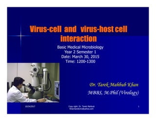 VirusVirusVirusVirusVirusVirusVirusVirus--------cell and viruscell and viruscell and viruscell and viruscell and viruscell and viruscell and viruscell and virus--------host cellhost cellhost cellhost cellhost cellhost cellhost cellhost cell
interactioninteractioninteractioninteractioninteractioninteractioninteractioninteraction
Basic Medical Microbiology
Year 2 Semester 1
Date: March 30, 2015
Time: 1200-1300
10/24/201710/24/2017 11
Dr.Dr. TarekTarek MahbubMahbub KhanKhan
MBBS, M.Phil (Virology)MBBS, M.Phil (Virology)
Copy right: Dr. Tarek MahbubCopy right: Dr. Tarek Mahbub
Khan/tarekviro@yahoo.comKhan/tarekviro@yahoo.com
Time: 1200-1300
 