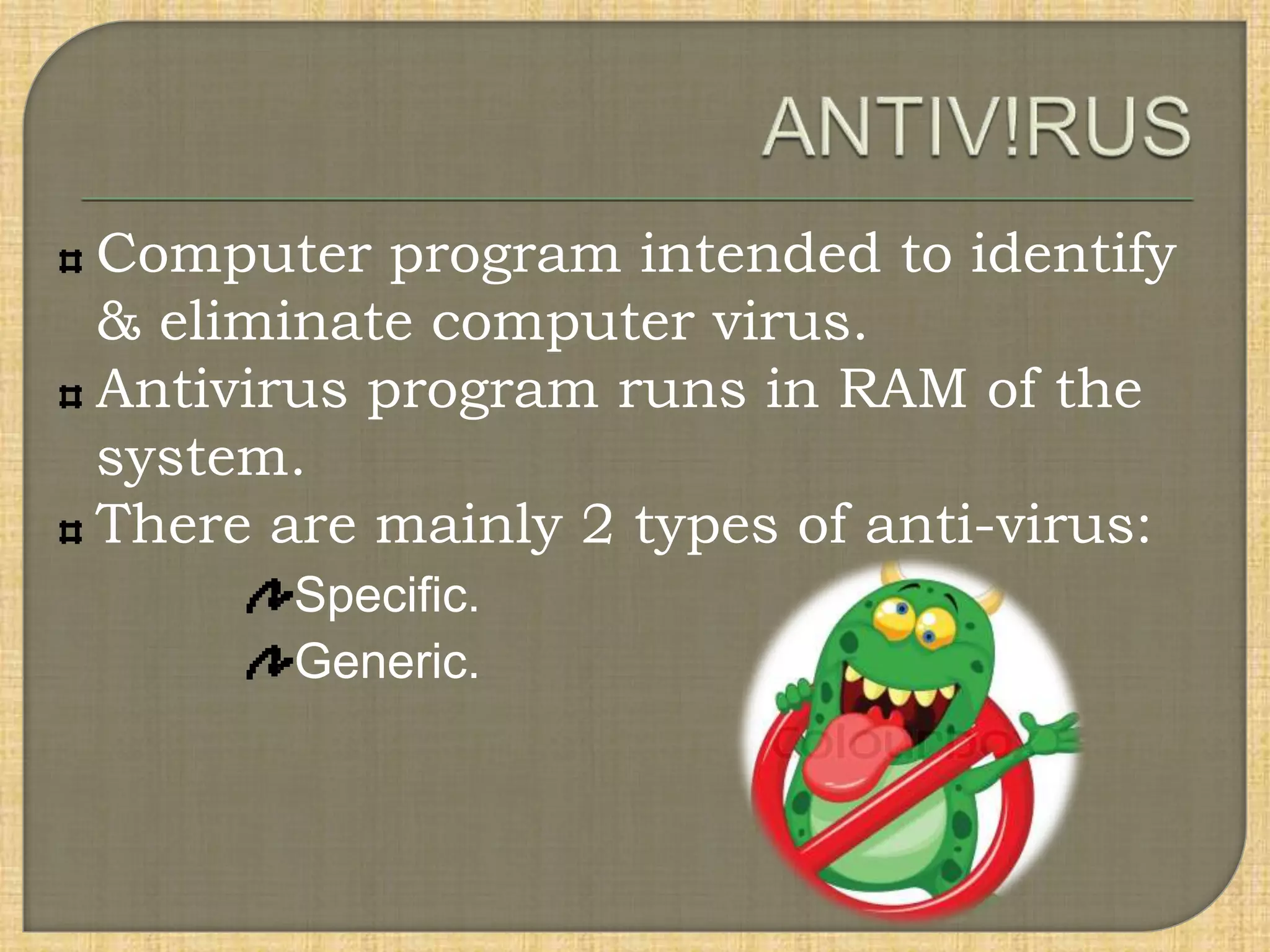 Computer program intended to identify
& eliminate computer virus.
Antivirus program runs in RAM of the
system.
There are mainly 2 types of anti-virus:
Specific.
Generic.
 