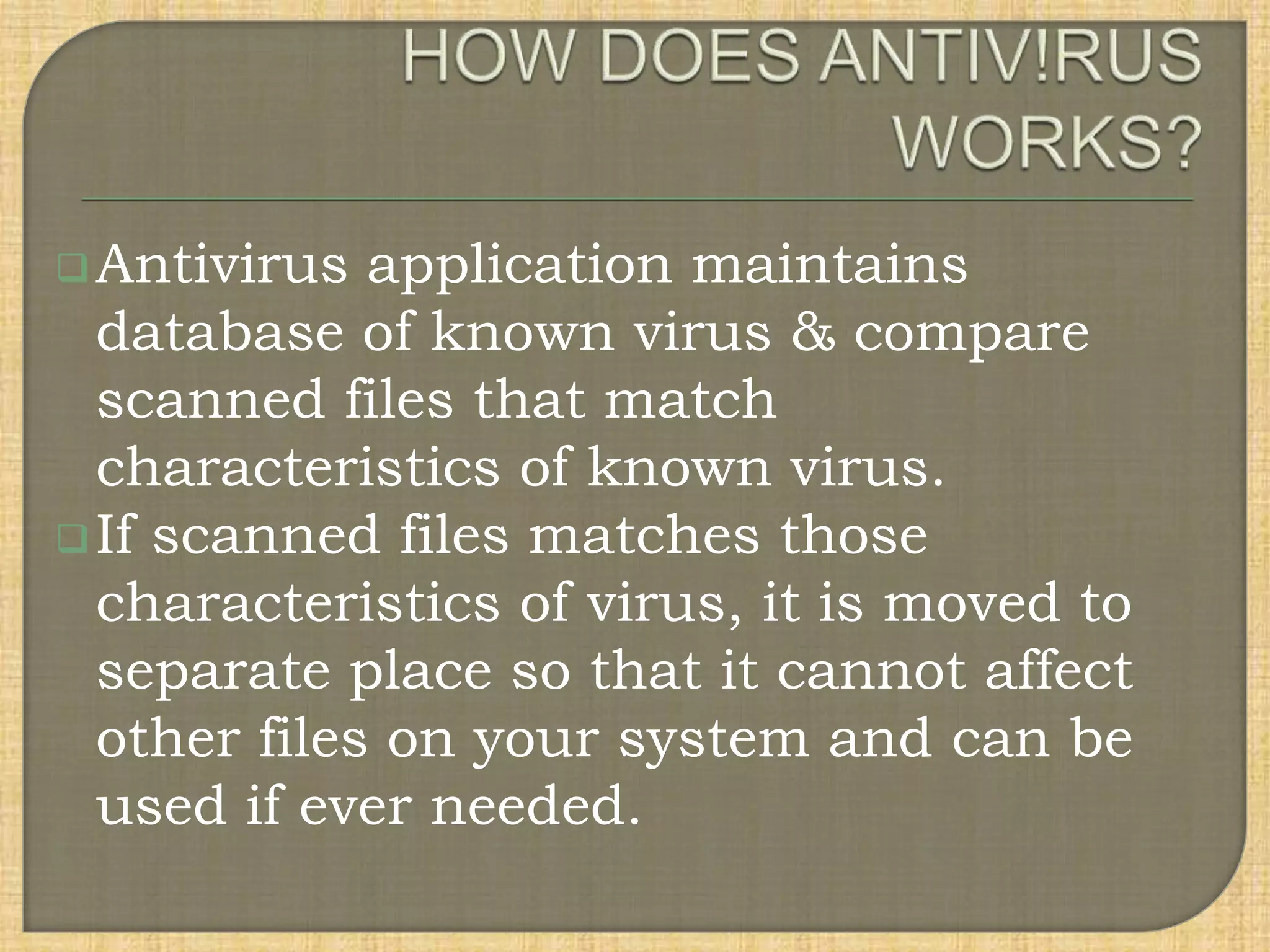 Antivirus application maintains
database of known virus & compare
scanned files that match
characteristics of known virus.
If scanned files matches those
characteristics of virus, it is moved to
separate place so that it cannot affect
other files on your system and can be
used if ever needed.
 