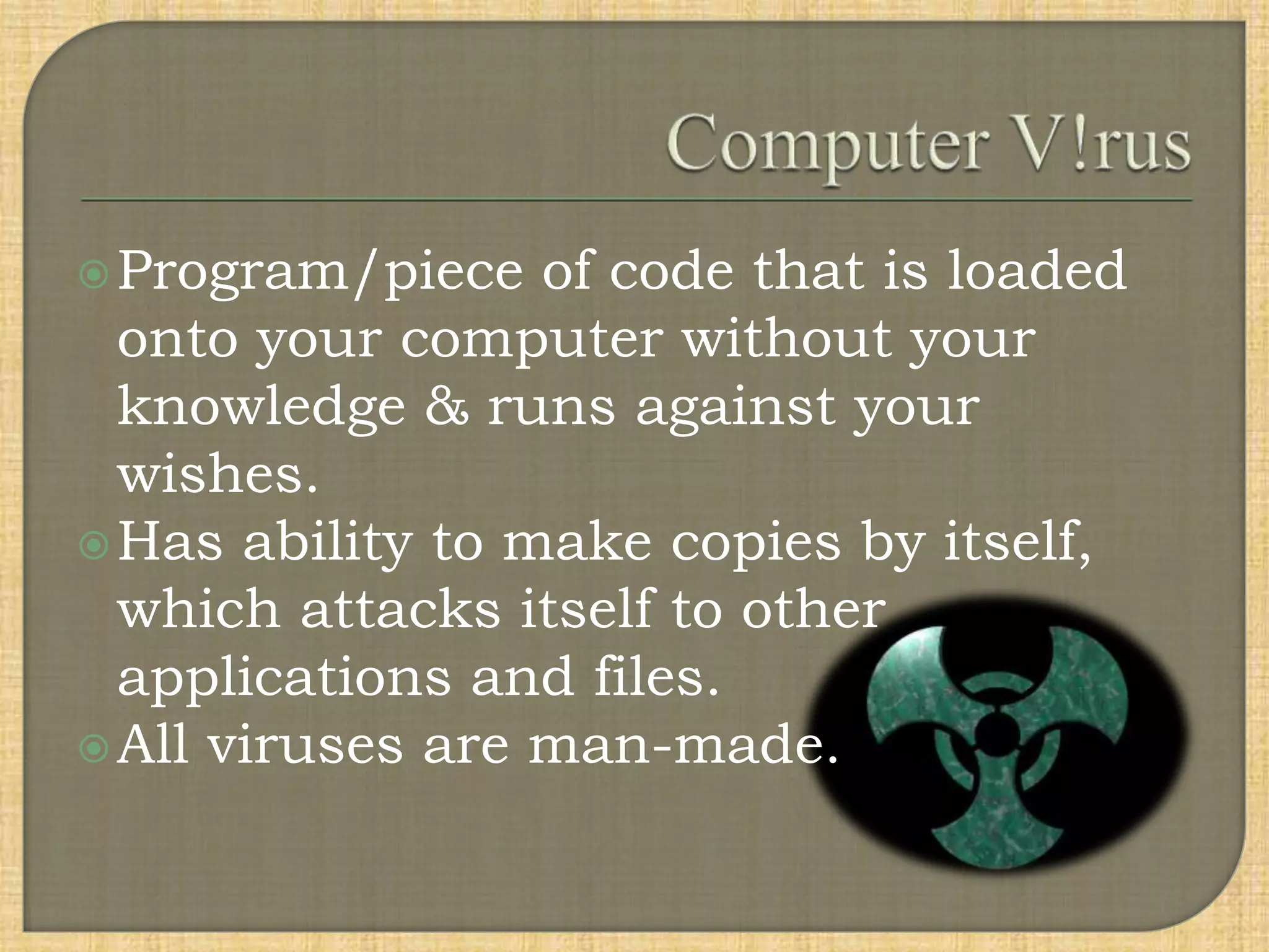 Program/piece of code that is loaded
onto your computer without your
knowledge & runs against your
wishes.
Has ability to make copies by itself,
which attacks itself to other
applications and files.
All viruses are man-made.
 