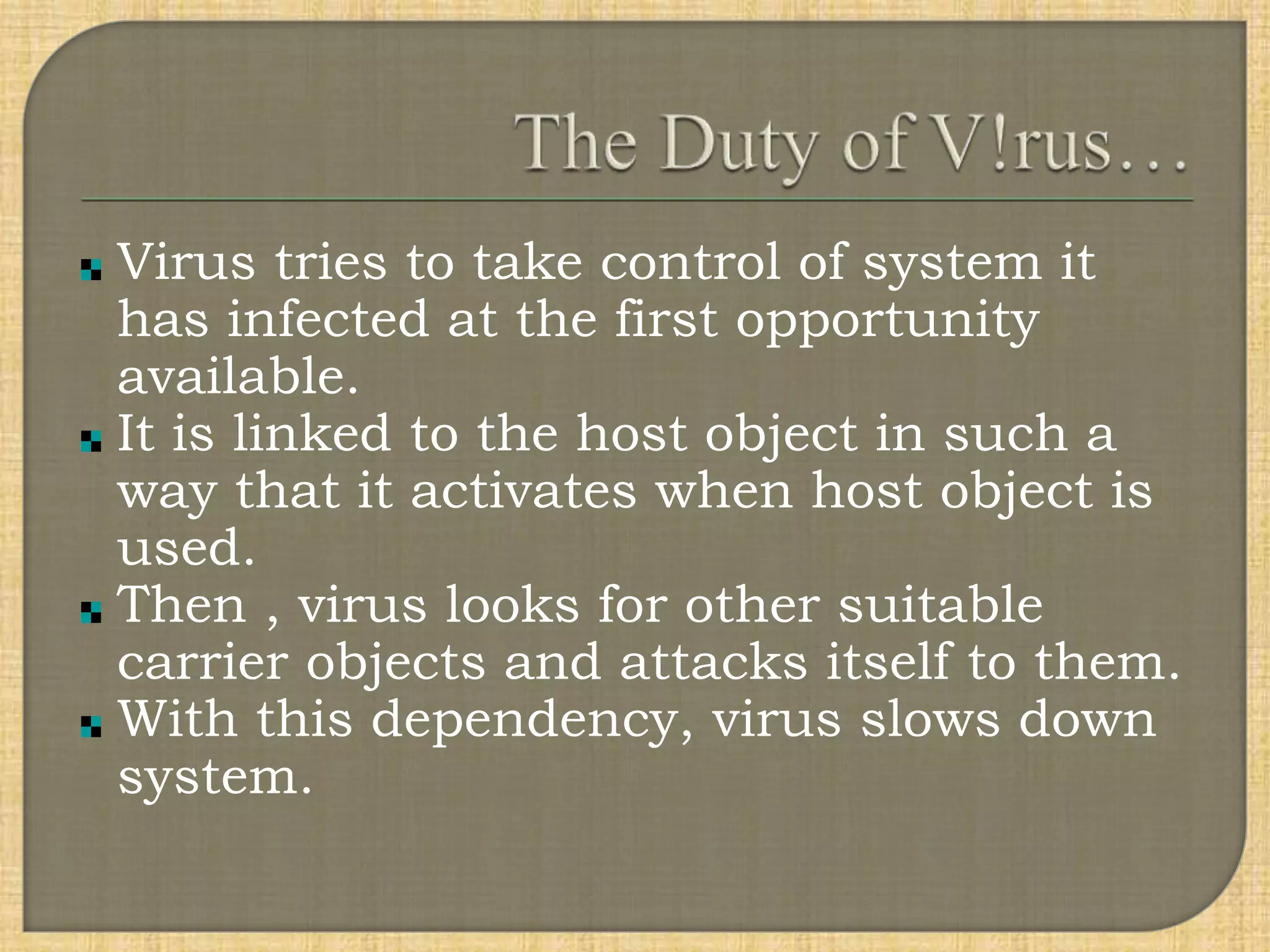 Virus tries to take control of system it
has infected at the first opportunity
available.
It is linked to the host object in such a
way that it activates when host object is
used.
Then , virus looks for other suitable
carrier objects and attacks itself to them.
With this dependency, virus slows down
system.
 