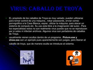 Virus: Caballo de Troya EL propósito de los caballos de Troya es muy variado, pueden utilizarse para tomar control de una máquina., robar passwords, enviar correo pornográfico a la Casa Blanca, espiar, utilizar la máquina. para atacar un sistema de computo etc. Su uso esta libre a la imaginación del autor.. Para los especialistas estos no son realmente virus puesto que no se reproducen por si solos ni infectan archivos. Algunos virus son portadores de caballos de Troya.   usualmente vienen ocultos dentro de un programa..  Picture.exe y show.exe  son un ejemplo pues aparentemente son juegos, pero liberan el caballo de troya, que de manera oculta se introduce al sistema.   