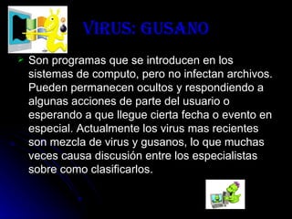 Virus: Gusano Son programas que se introducen en los sistemas de computo, pero no infectan archivos. Pueden permanecen ocultos y respondiendo a algunas acciones de parte del usuario o esperando a que llegue cierta fecha o evento en especial. Actualmente los virus mas recientes son mezcla de virus y gusanos, lo que muchas veces causa discusión entre los especialistas sobre como clasificarlos. 