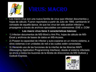 Virus: Macro Los macro virus son una nueva familia de virus que infectan documentos y hojas de cálculo. Fueron reportados a partir de Julio de 1995, cambiando el concepto de aquella época, de que los virus tan sólo podían infectar o propagarse a través de archivos ejecutables con extensiones .EXE o .COM   Los macro virus tiene 3 características básicas:   1) Infectan documentos de MS-Word o Ami Pro, hojas de cálculo de MS-Excel y archivos de bases de datos en MS-Access. 2) Poseen la capacidad de infectar y auto-copiarse en un mismo sistema, a otros sistemas o en unidades de red a las cuales estén conectadas. 3) Haciendo uso de las funciones de la interfaz de las librerías MAPI (Messaging Application Programming Interface), desde el sistema infectado se envía a todos los buzones de la libreta de direcciones de MS Outlook y Outlook Express. 