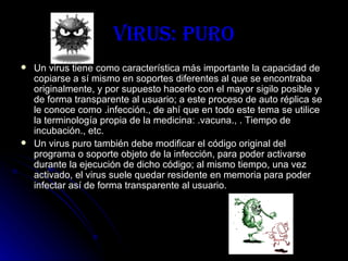 Virus: Puro Un virus tiene como característica más importante la capacidad de copiarse a sí mismo en soportes diferentes al que se encontraba originalmente, y por supuesto hacerlo con el mayor sigilo posible y de forma transparente al usuario; a este proceso de auto réplica se le conoce como .infección., de ahí que en todo este tema se utilice la terminología propia de la medicina: .vacuna., . Tiempo de incubación., etc. Un virus puro también debe modificar el código original del programa o soporte objeto de la infección, para poder activarse durante la ejecución de dicho código; al mismo tiempo, una vez activado, el virus suele quedar residente en memoria para poder infectar así de forma transparente al usuario.   
